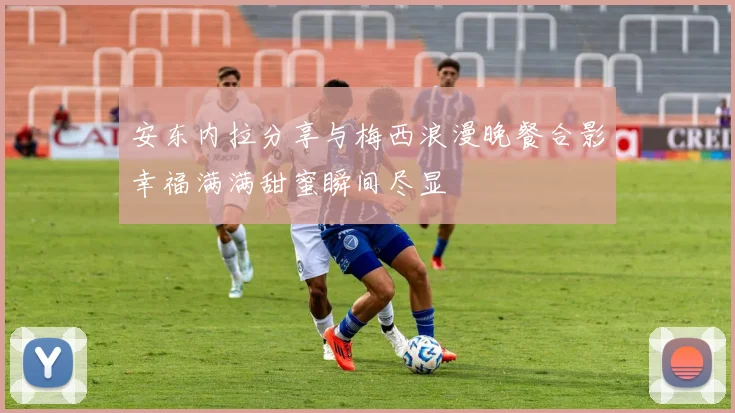 安东内拉分享与梅西浪漫晚餐合影幸福满满甜蜜瞬间尽显