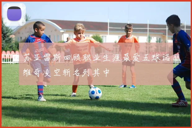 苏亚雷斯回顾职业生涯最爱五球诺维奇凌空斩名列其中
