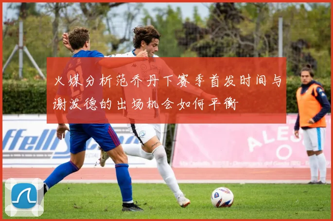 火媒分析范乔丹下赛季首发时间与谢泼德的出场机会如何平衡