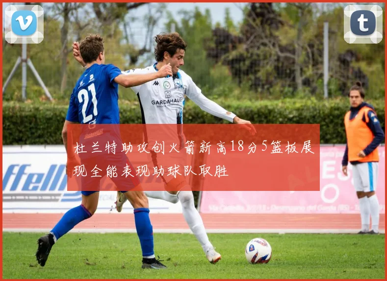 杜兰特助攻创火箭新高18分5篮板展现全能表现助球队取胜