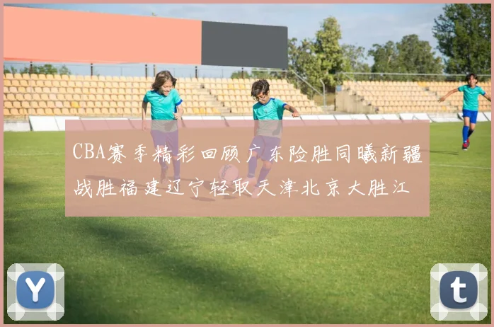 CBA赛季精彩回顾广东险胜同曦新疆战胜福建辽宁轻取天津北京大胜江苏