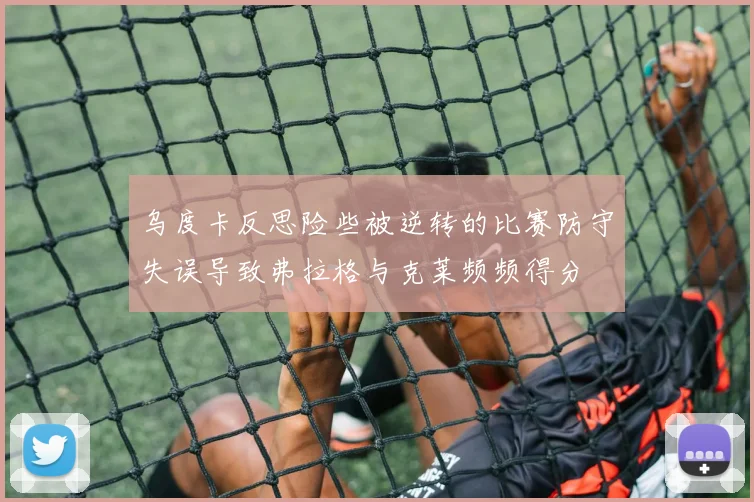 乌度卡反思险些被逆转的比赛防守失误导致弗拉格与克莱频频得分