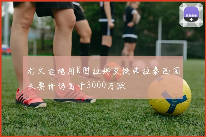 尤文拒绝用K图拉姆交换弗拉泰西国米要价仍高于3000万欧
