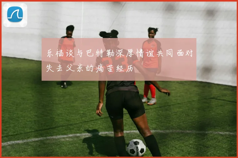 乐福谈与巴特勒深厚情谊共同面对失去父亲的痛苦经历