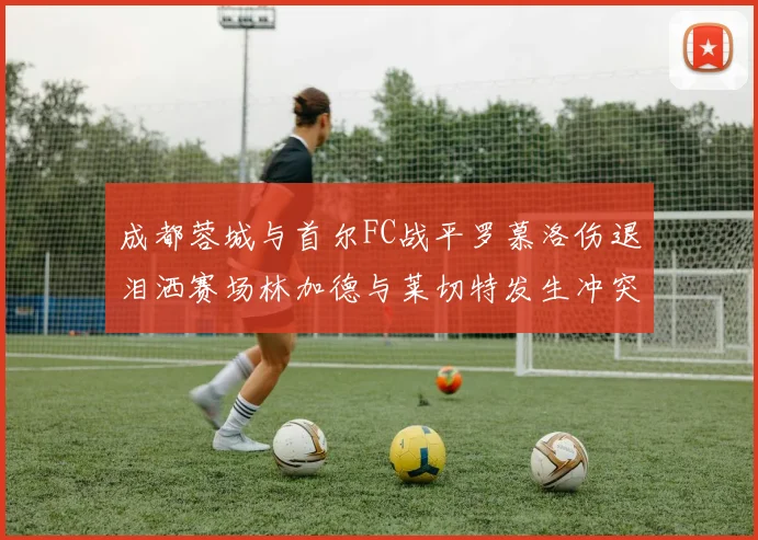 成都蓉城与首尔FC战平罗慕洛伤退泪洒赛场林加德与莱切特发生冲突