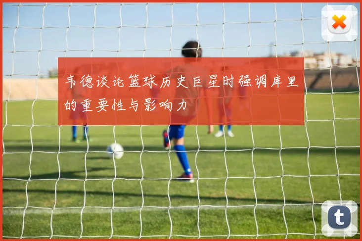 韦德谈论篮球历史巨星时强调库里的重要性与影响力