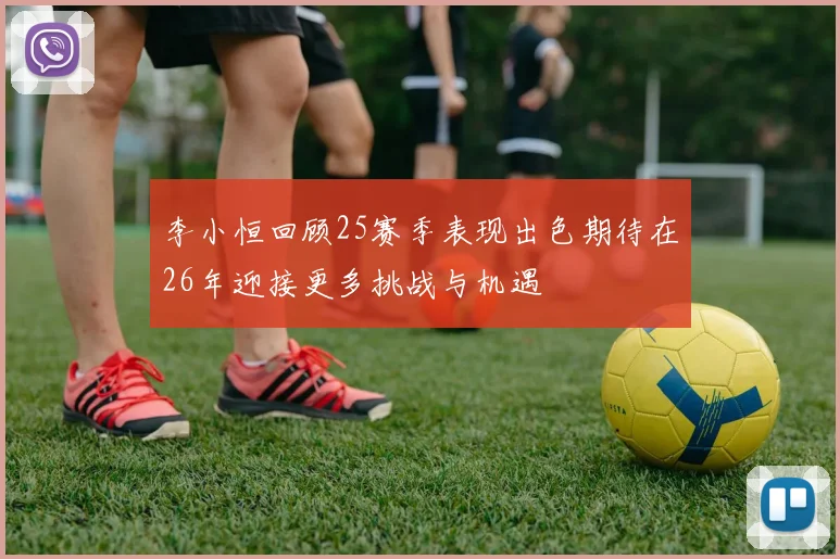 李小恒回顾25赛季表现出色期待在26年迎接更多挑战与机遇