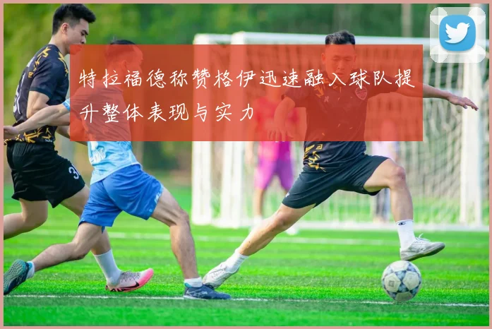 特拉福德称赞格伊迅速融入球队提升整体表现与实力