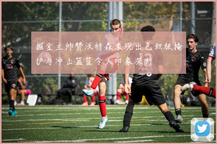 掘金主帅赞沃特森表现出色积极掩护与冲击篮筐令人印象深刻