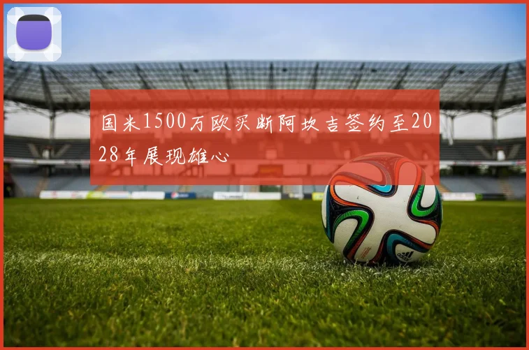 国米1500万欧买断阿坎吉签约至2028年展现雄心