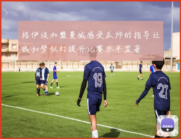 格伊谈加盟曼城感受瓜帅的指导让我如梦似幻提升比赛水平显著