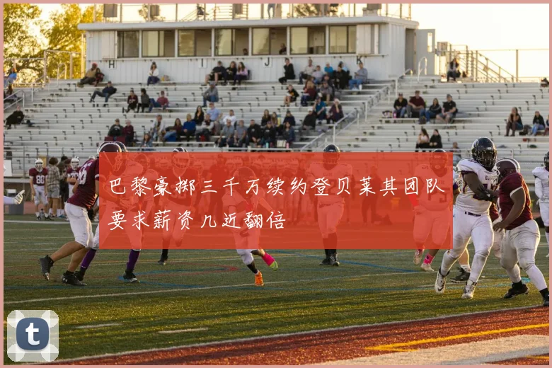 巴黎豪掷三千万续约登贝莱其团队要求薪资几近翻倍