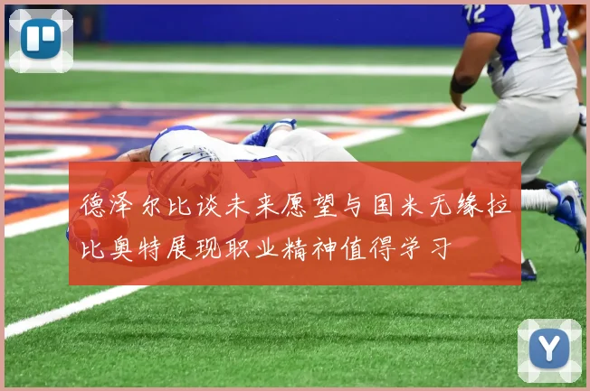 德泽尔比谈未来愿望与国米无缘拉比奥特展现职业精神值得学习