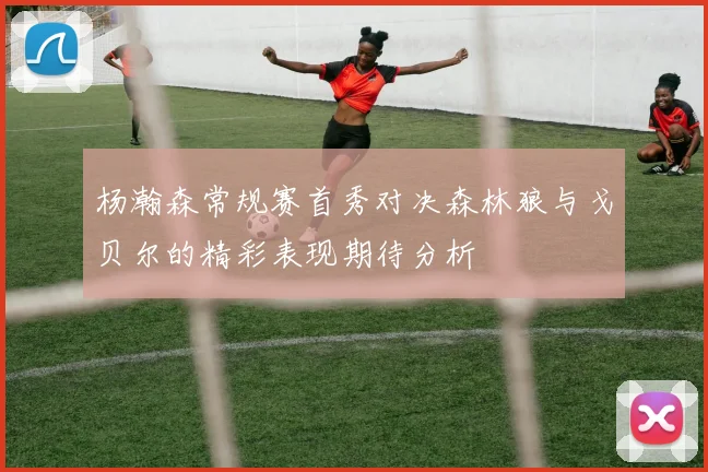 杨瀚森常规赛首秀对决森林狼与戈贝尔的精彩表现期待分析