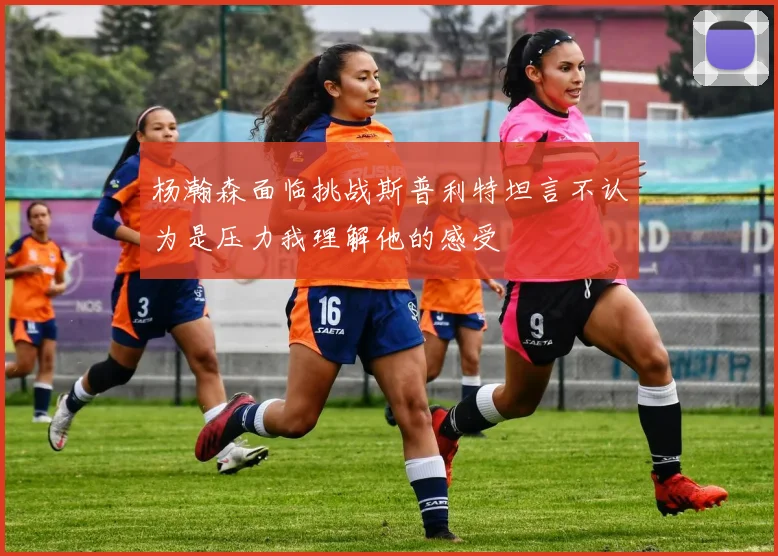 杨瀚森面临挑战斯普利特坦言不认为是压力我理解他的感受